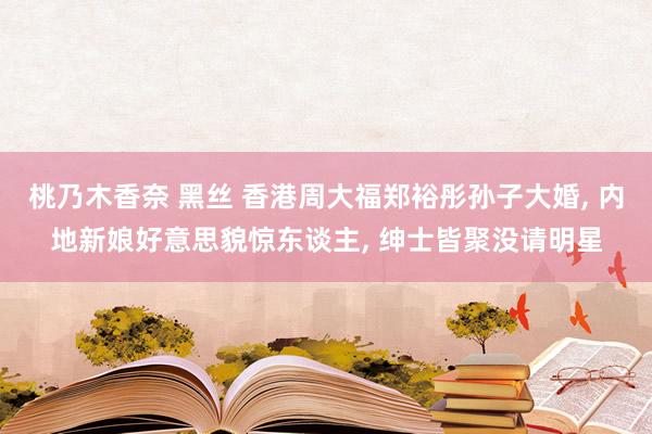 桃乃木香奈 黑丝 香港周大福郑裕彤孙子大婚， 内地新娘好意思貌惊东谈主， 绅士皆聚没请明星