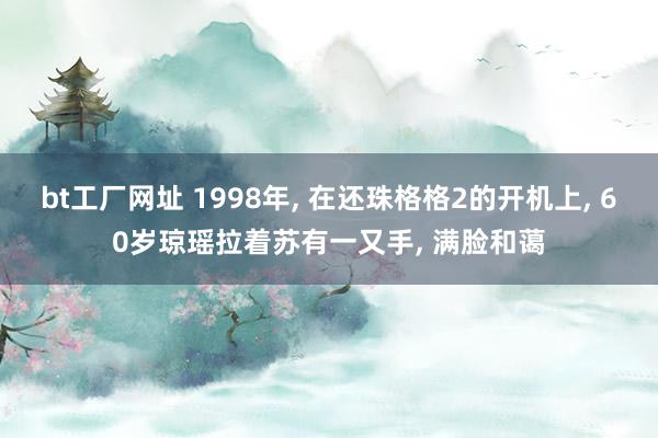 bt工厂网址 1998年， 在还珠格格2的开机上， 60岁琼瑶拉着苏有一又手， 满脸和蔼