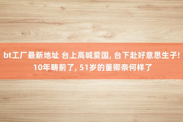 bt工厂最新地址 台上高喊爱国， 台下赴好意思生子! 10年畴前了， 51岁的董卿奈何样了