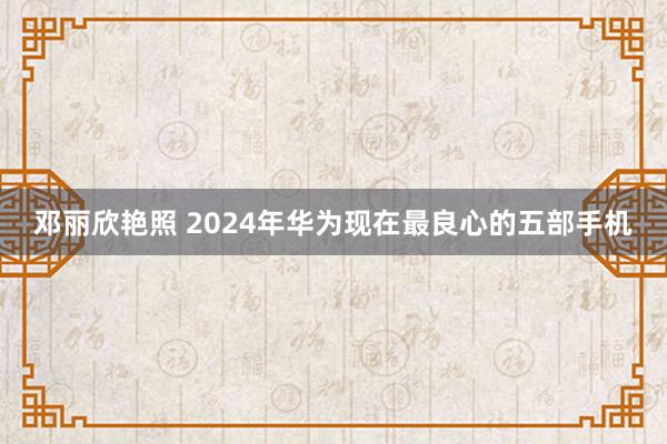 邓丽欣艳照 2024年华为现在最良心的五部手机