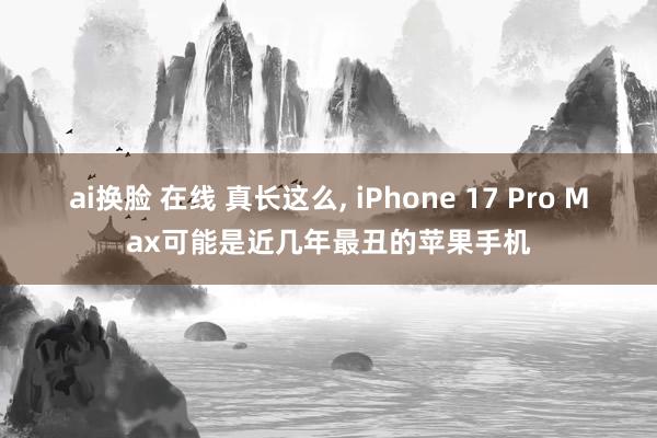 ai换脸 在线 真长这么， iPhone 17 Pro Max可能是近几年最丑的苹果手机