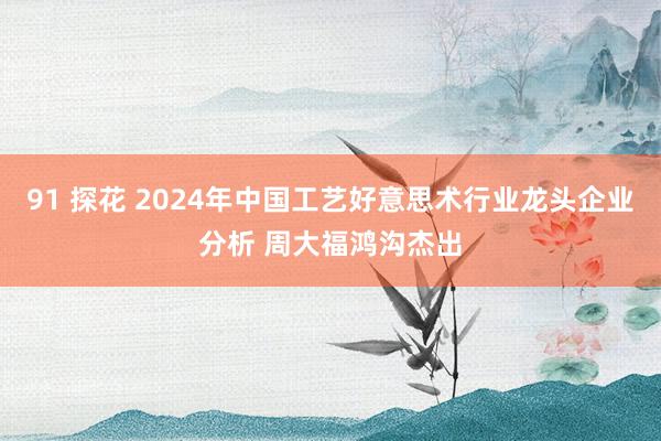 91 探花 2024年中国工艺好意思术行业龙头企业分析 周大福鸿沟杰出