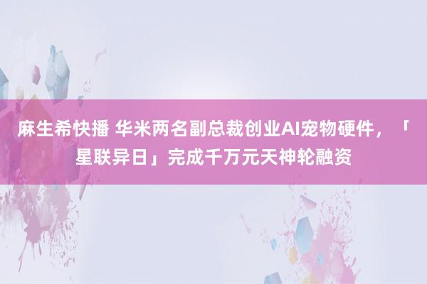 麻生希快播 华米两名副总裁创业AI宠物硬件，「星联异日」完成千万元天神轮融资