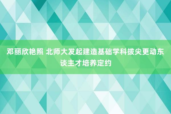 邓丽欣艳照 北师大发起建造基础学科拔尖更动东谈主才培养定约