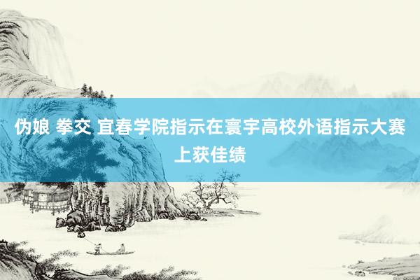 伪娘 拳交 宜春学院指示在寰宇高校外语指示大赛上获佳绩