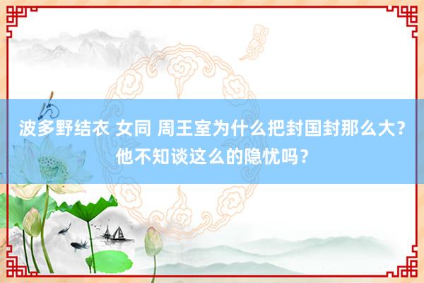 波多野结衣 女同 周王室为什么把封国封那么大？他不知谈这么的隐忧吗？