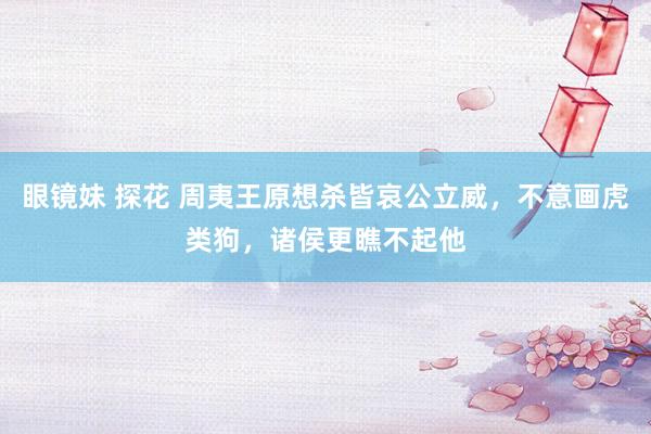 眼镜妹 探花 周夷王原想杀皆哀公立威，不意画虎类狗，诸侯更瞧不起他