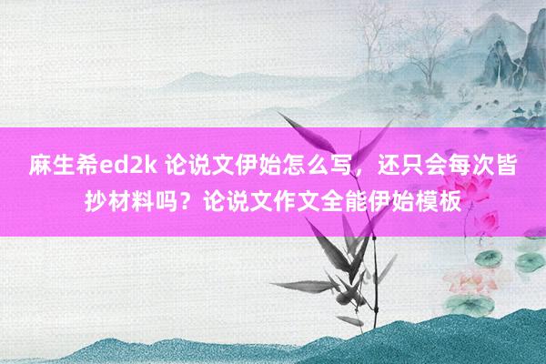 麻生希ed2k 论说文伊始怎么写，还只会每次皆抄材料吗？论说文作文全能伊始模板