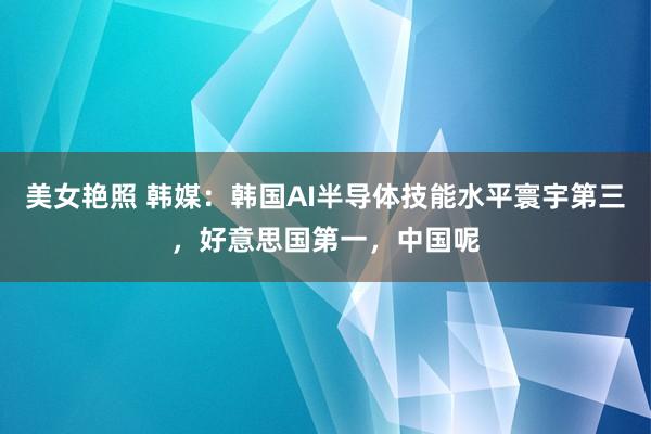 美女艳照 韩媒：韩国AI半导体技能水平寰宇第三，好意思国第一，中国呢