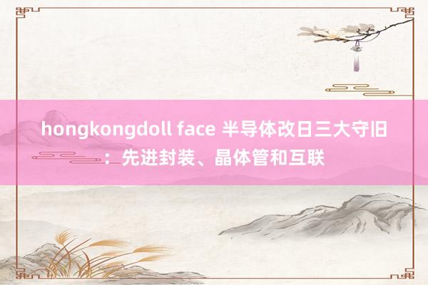 hongkongdoll face 半导体改日三大守旧：先进封装、晶体管和互联