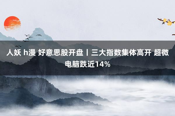 人妖 h漫 好意思股开盘丨三大指数集体高开 超微电脑跌近14%