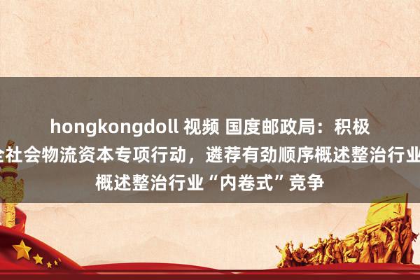 hongkongdoll 视频 国度邮政局：积极参与引申缩小全社会物流资本专项行动，遴荐有劲顺序概述整治行业“内卷式”竞争