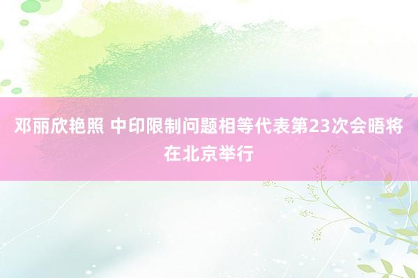 邓丽欣艳照 中印限制问题相等代表第23次会晤将在北京举行