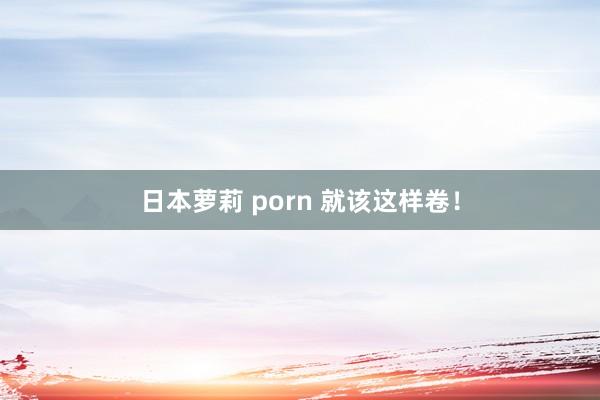 日本萝莉 porn 就该这样卷！