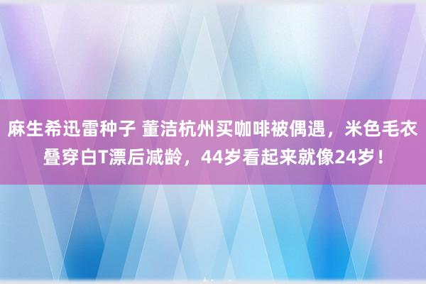 麻生希迅雷种子 董洁杭州买咖啡被偶遇，米色毛衣叠穿白T漂后减龄，44岁看起来就像24岁！