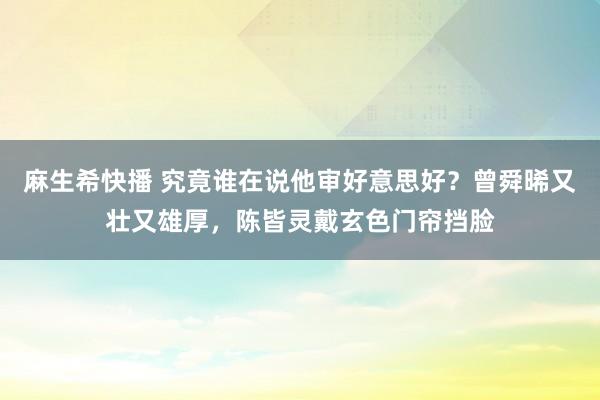 麻生希快播 究竟谁在说他审好意思好？曾舜晞又壮又雄厚，陈皆灵戴玄色门帘挡脸