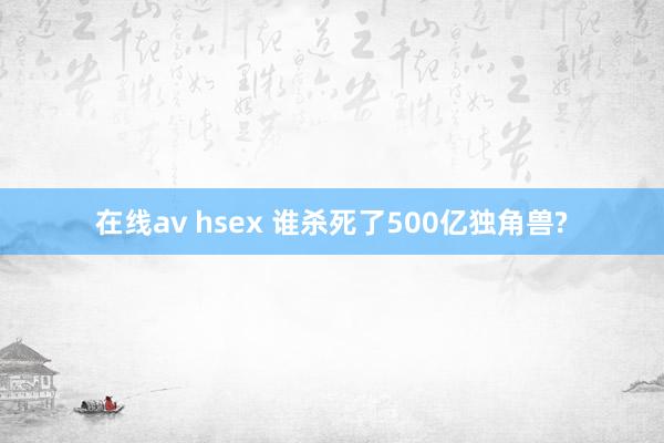 在线av hsex 谁杀死了500亿独角兽?