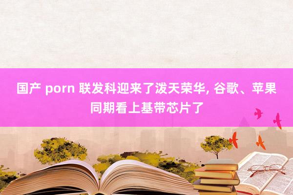 国产 porn 联发科迎来了泼天荣华， 谷歌、苹果同期看上基带芯片了