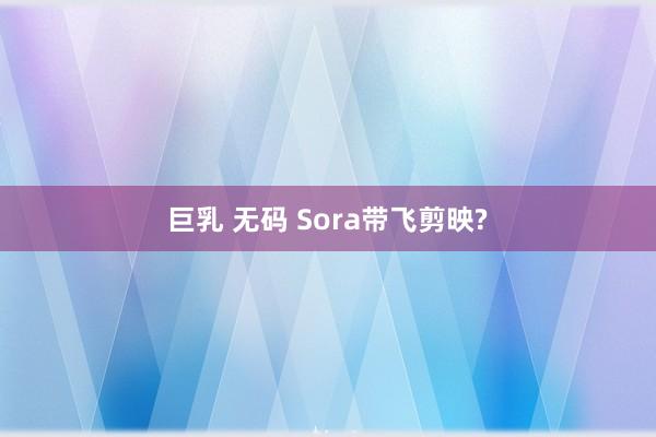 巨乳 无码 Sora带飞剪映?