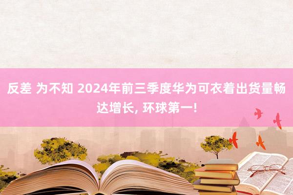 反差 为不知 2024年前三季度华为可衣着出货量畅达增长， 环球第一!