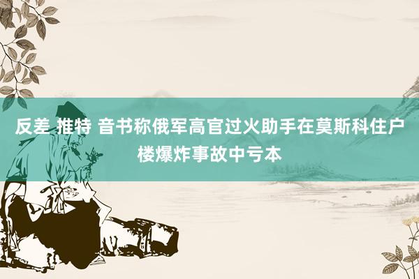 反差 推特 音书称俄军高官过火助手在莫斯科住户楼爆炸事故中亏本