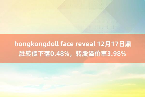 hongkongdoll face reveal 12月17日鼎胜转债下落0.48%，转股溢价率3.98%