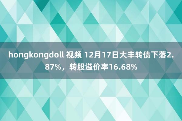 hongkongdoll 视频 12月17日大丰转债下落2.87%，转股溢价率16.68%