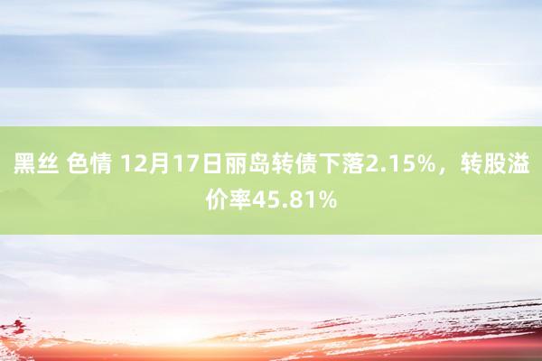 黑丝 色情 12月17日丽岛转债下落2.15%，转股溢价率45.81%