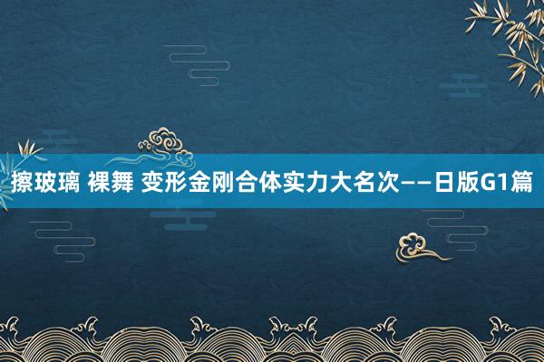 擦玻璃 裸舞 变形金刚合体实力大名次——日版G1篇