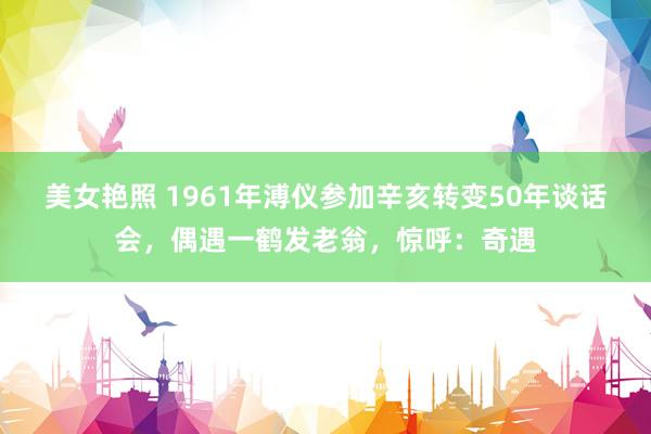 美女艳照 1961年溥仪参加辛亥转变50年谈话会，偶遇一鹤发老翁，惊呼：奇遇