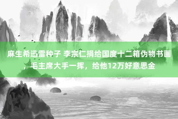 麻生希迅雷种子 李宗仁捐给国度十二箱伪物书画，毛主席大手一挥，给他12万好意思金