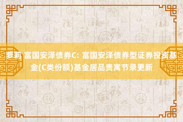 萝莉 富国安泽债券C: 富国安泽债券型证券投资基金(C类份额)基金居品贵寓节录更新