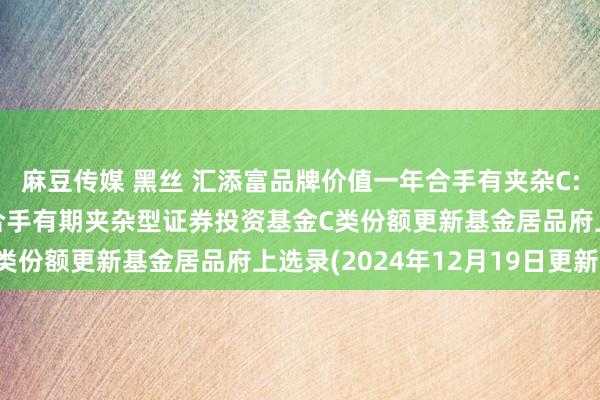 麻豆传媒 黑丝 汇添富品牌价值一年合手有夹杂C: 汇添富品牌价值一年合手有期夹杂型证券投资基金C类份额更新基金居品府上选录(2024年12月19日更新)