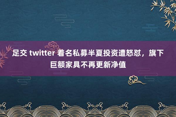 足交 twitter 着名私募半夏投资遭怒怼，旗下巨额家具不再更新净值