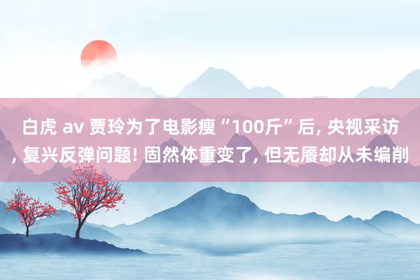 白虎 av 贾玲为了电影瘦“100斤”后， 央视采访， 复兴反弹问题! 固然体重变了， 但无餍却从未编削