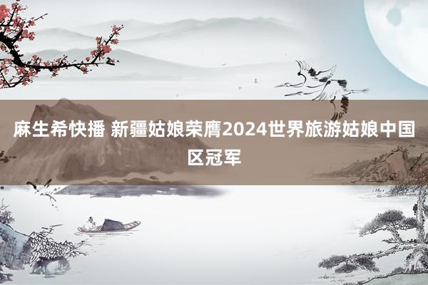 麻生希快播 新疆姑娘荣膺2024世界旅游姑娘中国区冠军