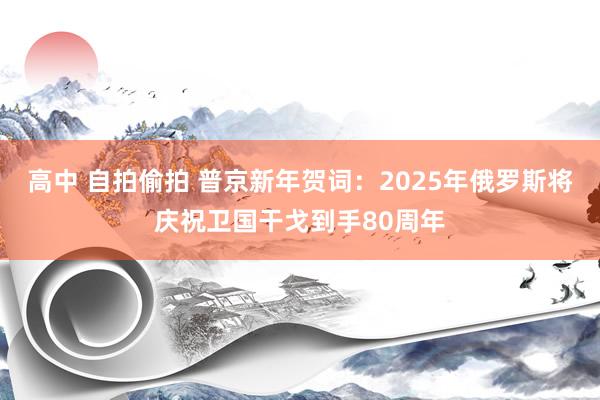 高中 自拍偷拍 普京新年贺词：2025年俄罗斯将庆祝卫国干戈到手80周年