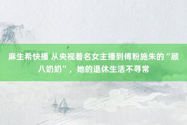 麻生希快播 从央视着名女主播到傅粉施朱的“顾八奶奶”，她的退休生活不寻常