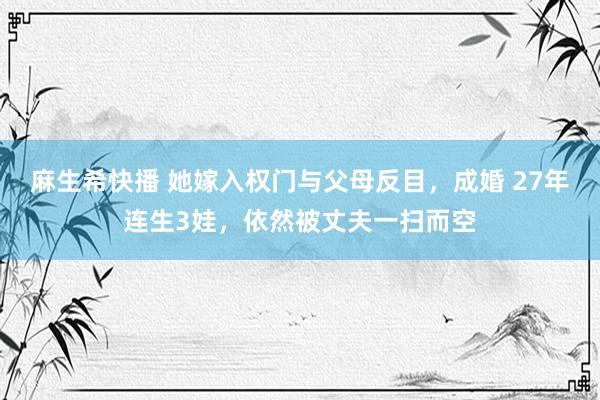 麻生希快播 她嫁入权门与父母反目，成婚 27年连生3娃，依然被丈夫一扫而空