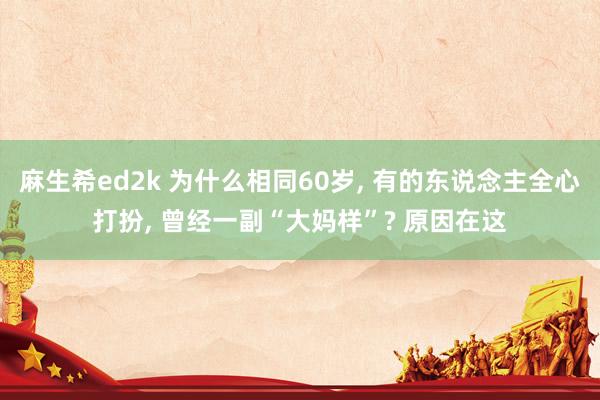 麻生希ed2k 为什么相同60岁， 有的东说念主全心打扮， 曾经一副“大妈样”? 原因在这