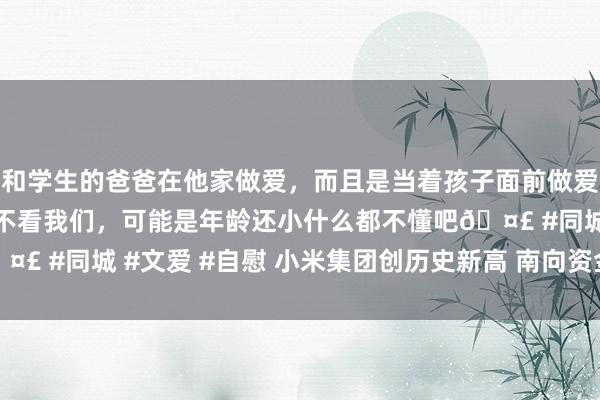 和学生的爸爸在他家做爱，而且是当着孩子面前做爱，太刺激了，孩子完全不看我们，可能是年龄还小什么都不懂吧🤣 #同城 #文爱 #自慰 小米集团创历史新高 南向资金增执9.6亿股