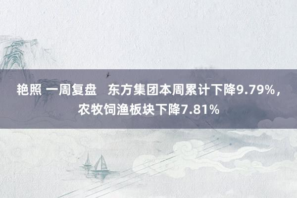 艳照 一周复盘   东方集团本周累计下降9.79%，农牧饲渔板块下降7.81%