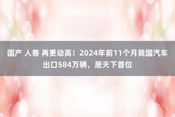 国产 人兽 再更动高！2024年前11个月我国汽车出口584万辆，居天下首位