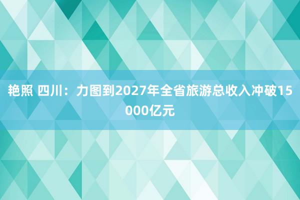 艳照 四川：力图到2027年全省旅游总收入冲破15000亿元