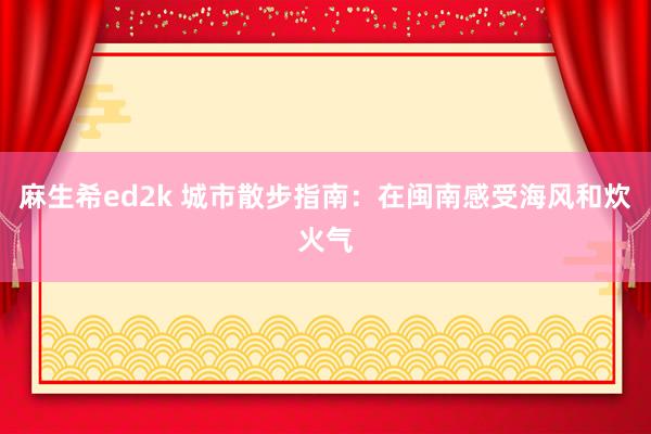 麻生希ed2k 城市散步指南：在闽南感受海风和炊火气