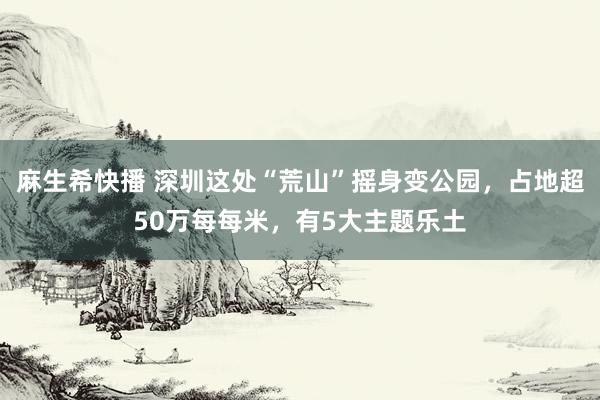 麻生希快播 深圳这处“荒山”摇身变公园，占地超50万每每米，有5大主题乐土