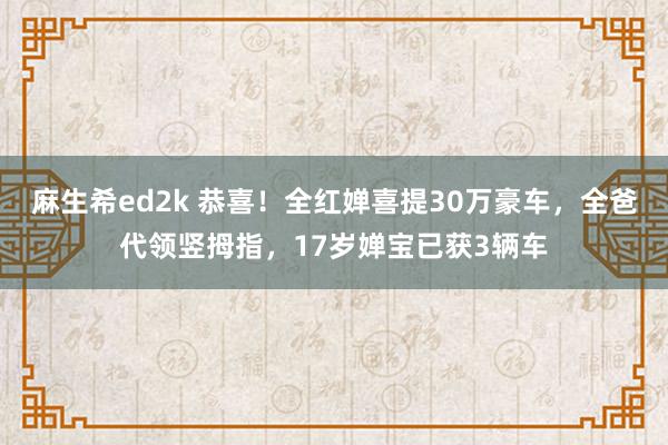 麻生希ed2k 恭喜！全红婵喜提30万豪车，全爸代领竖拇指，17岁婵宝已获3辆车