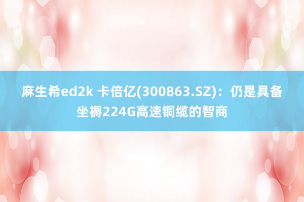 麻生希ed2k 卡倍亿(300863.SZ)：仍是具备坐褥224G高速铜缆的智商