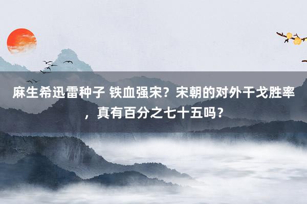 麻生希迅雷种子 铁血强宋？宋朝的对外干戈胜率，真有百分之七十五吗？