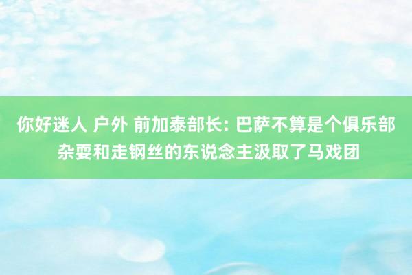 你好迷人 户外 前加泰部长: 巴萨不算是个俱乐部 杂耍和走钢丝的东说念主汲取了马戏团